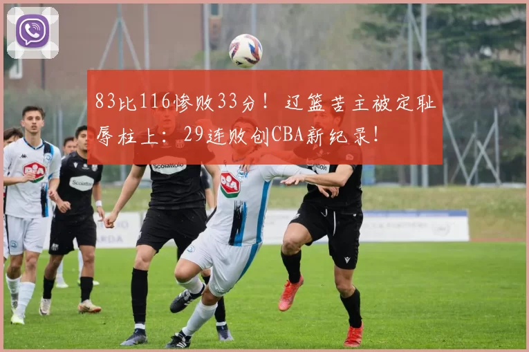 83比116惨败33分！辽篮苦主被定耻辱柱上：29连败创CBA新纪录！