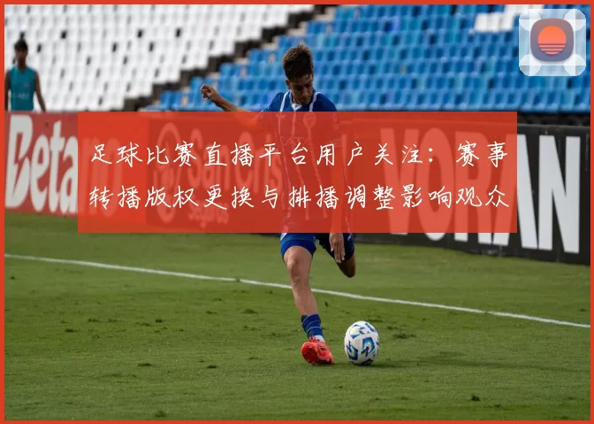 足球比赛直播平台用户关注：赛事转播版权更换与排播调整影响观众观赛安排与画面稳定性
