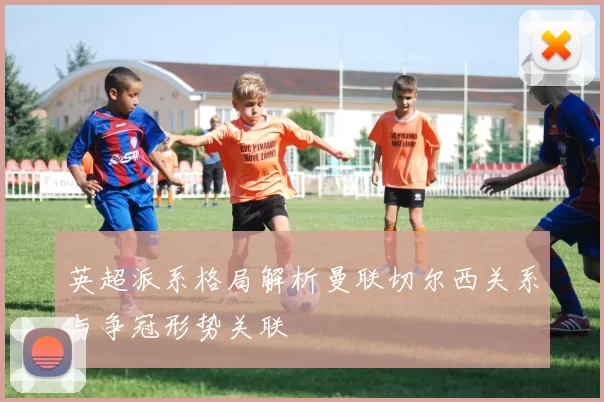 英超派系格局解析曼联切尔西关系与争冠形势关联