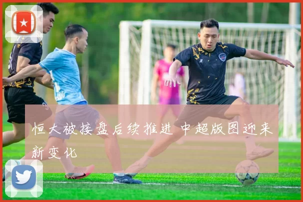 恒大被接盘后续推进 中超版图迎来新变化