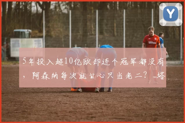 5年投入超10亿欧却连个冠军都没有，阿森纳每次就甘心只当老二？_塔子_情形_成绩