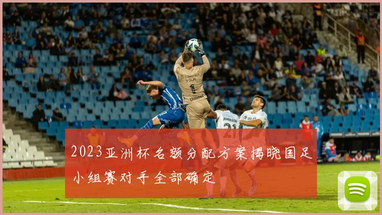 2023亚洲杯名额分配方案揭晓国足小组赛对手全部确定