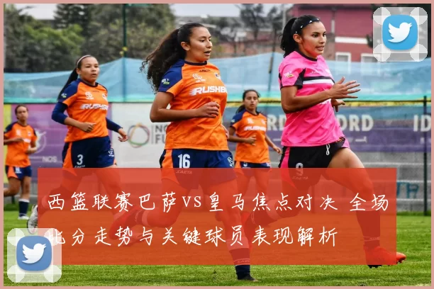 西篮联赛巴萨vs皇马焦点对决 全场比分走势与关键球员表现解析