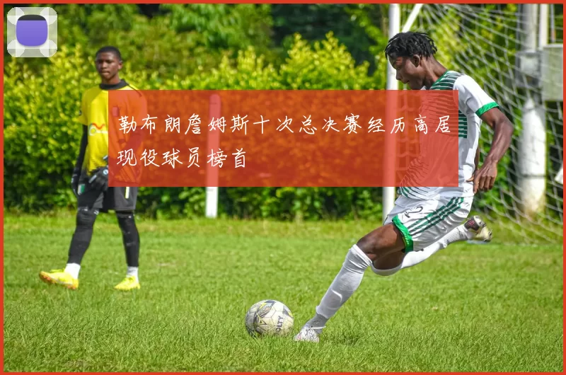 勒布朗詹姆斯十次总决赛经历高居现役球员榜首