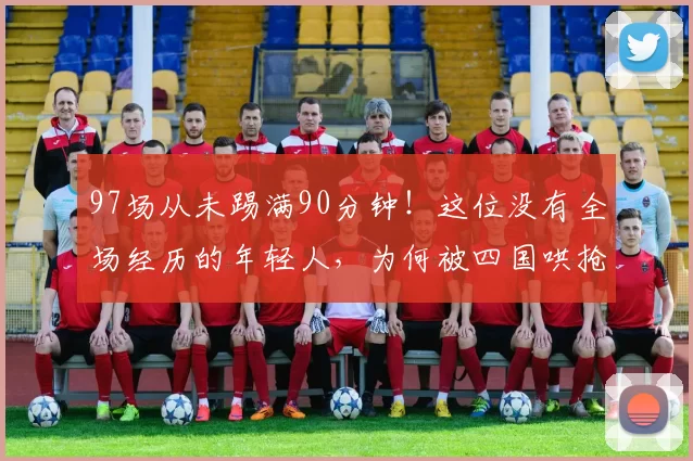 97场从未踢满90分钟！这位没有全场经历的年轻人，为何被四国哄抢