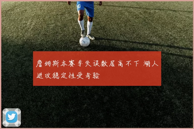 詹姆斯本赛季失误数居高不下 湖人进攻稳定性受考验