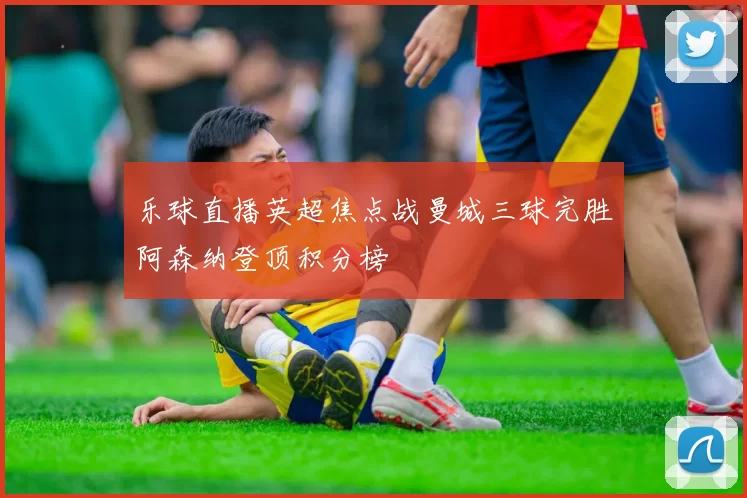 乐球直播英超焦点战曼城三球完胜阿森纳登顶积分榜