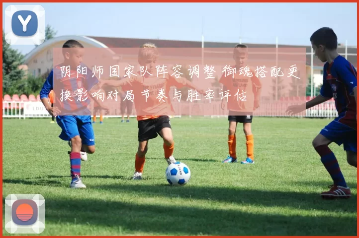 阴阳师国家队阵容调整 御魂搭配更换影响对局节奏与胜率评估