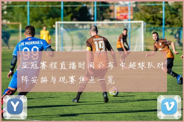 亚冠赛程直播时间公布 中超球队对阵安排与观赛焦点一览