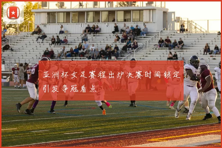 亚洲杯女足赛程出炉决赛时间锁定引发争冠看点