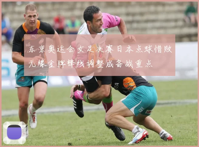东京奥运会女足决赛日本点球惜败无缘金牌锋线调整成备战重点