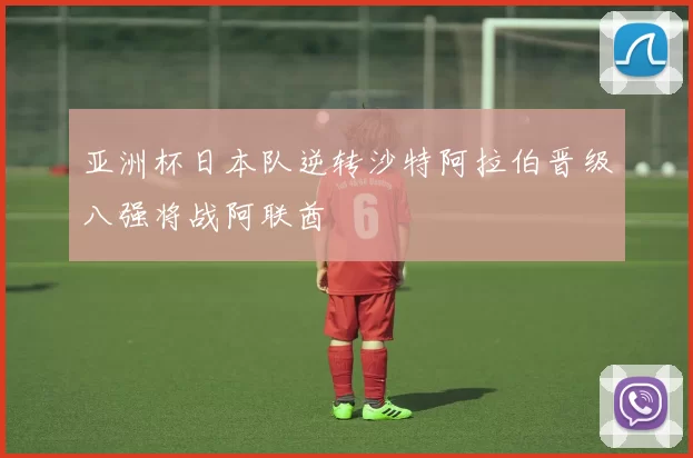 亚洲杯日本队逆转沙特阿拉伯晋级八强将战阿联酋