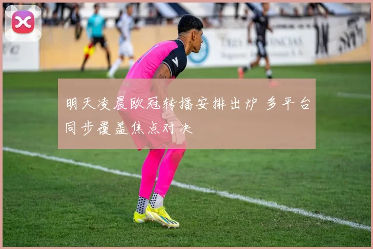 明天凌晨欧冠转播安排出炉 多平台同步覆盖焦点对决