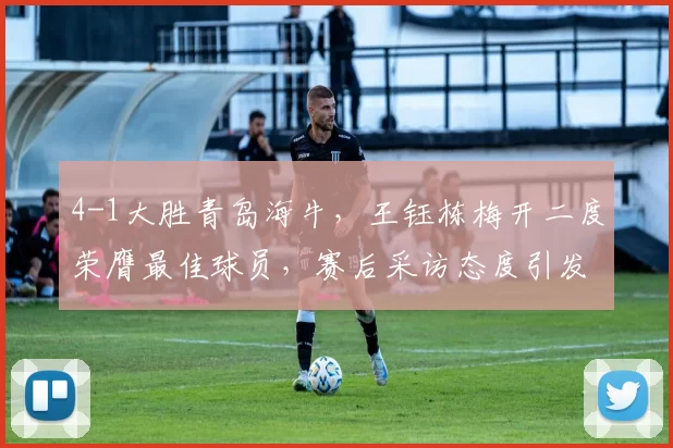 4-1大胜青岛海牛，王钰栋梅开二度荣膺最佳球员，赛后采访态度引发热议_职业_联赛_媒体