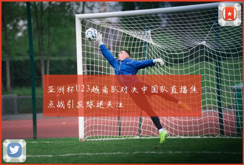 亚洲杯U23越南队对决中国队直播焦点战引发球迷关注