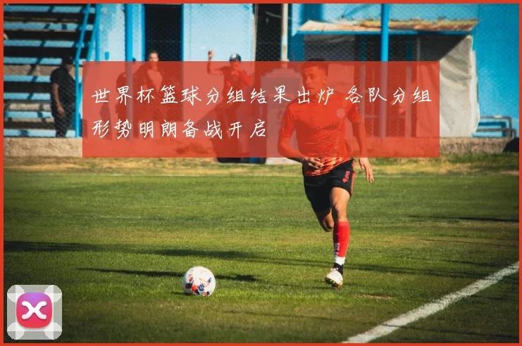 世界杯篮球分组结果出炉 各队分组形势明朗备战开启