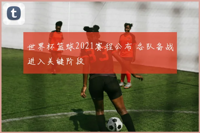 世界杯篮球2021赛程公布 各队备战进入关键阶段