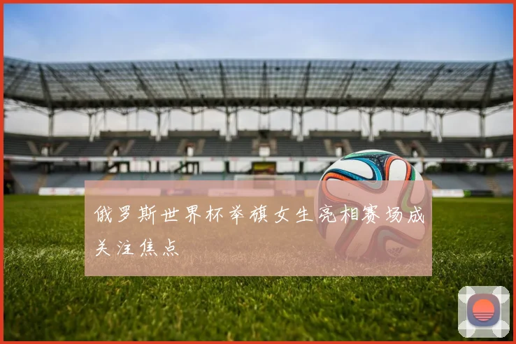 俄罗斯世界杯举旗女生亮相赛场成关注焦点