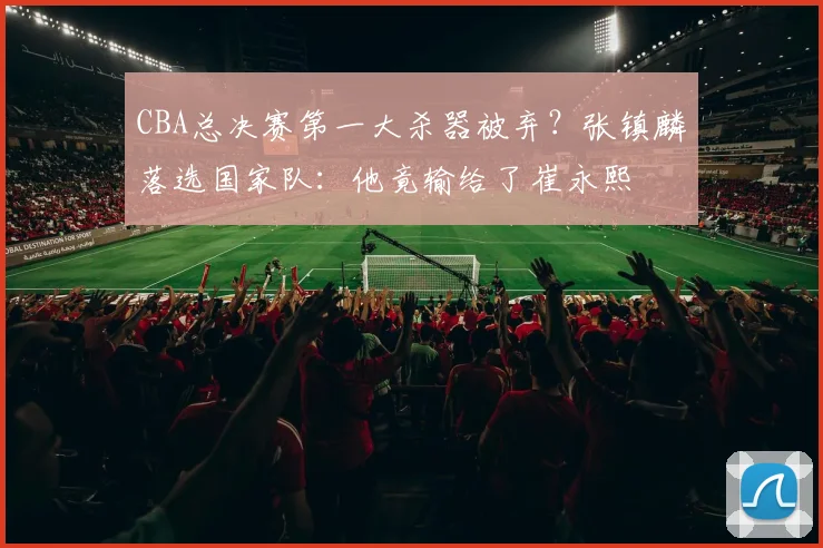 CBA总决赛第一大杀器被弃？张镇麟落选国家队：他竟输给了崔永熙