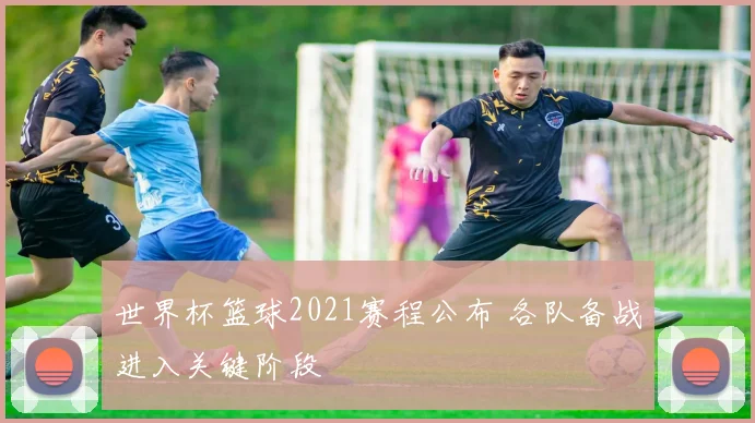 世界杯篮球2021赛程公布 各队备战进入关键阶段