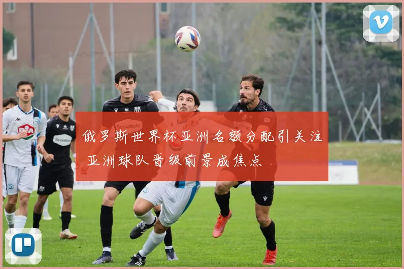 俄罗斯世界杯亚洲名额分配引关注 亚洲球队晋级前景成焦点